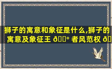 狮子的寓意和象征是什么,狮子的寓意及象征王 💮 者风范权 🐼 威